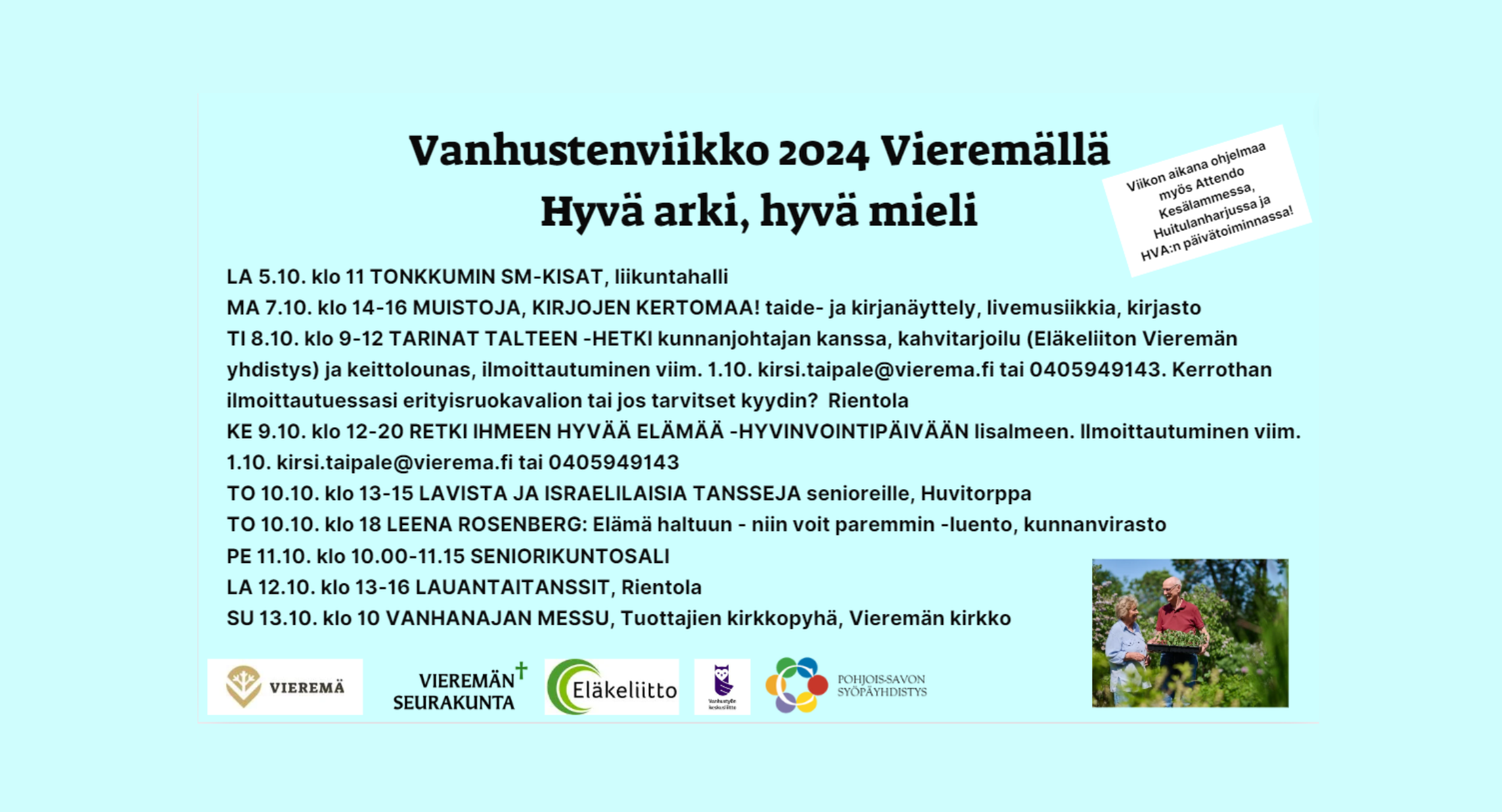 Vanhustenviikko 2024- LA 5.10. klo 11 TONKKUMIN SM-KISAT, liikuntahalli MA 7.10. klo 14-16 MUISTOJA, KIRJOJEN KERTOMAA! taide- ja kirjanäyttely, livemusiikkia, kirjasto TI 8.10. klo 9-12 TARINAT TALTEEN -HETKI kunnanjohtajan kanssa, kahvitarjoilu (Eläkeliiton Vieremän yhdistys) ja keittolounas, ilmoittautuminen viim. 1.10. kirsi.taipale@vierema.fi tai 0405949143. Kerrothan ilmoittautuessasi erityisruokavalion tai jos tarvitset kyydin? Rientola KE 9.10. klo 12-20 RETKI IHMEEN HYVÄÄ ELÄMÄÄ -HYVINVOINTIPÄIVÄÄN Iisalmeen. Ilmoittautuminen viim. 1.10. kirsi.taipale@vierema.fi tai 0405949143 TO 10.10. klo 13-15 LAVISTA JA ISRAELILAISIA TANSSEJA senioreille, Huvitorppa TO 10.10. klo 18 LEENA ROSENBERG: Elämä haltuun - niin voit paremmin -luento, kunnanvirasto PE 11.10. klo 10.00-11.15 SENIORIKUNTOSALI LA 12.10. klo 13-16 LAUANTAITANSSIT, Rientola SU 13.10. klo 10 VANHANAJAN MESSU, Tuottajien kirkkopyhä, Vieremän kirkko